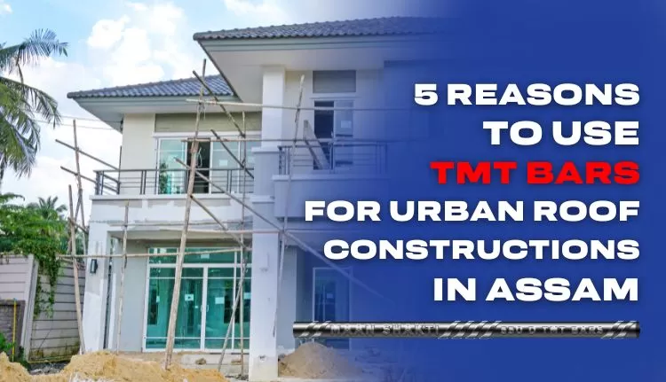 5 Reasons to Use TMT Bars for Urban Roof Constructions in Assam